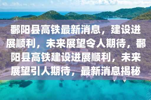 鄱阳县高铁最新消息，建设进展顺利，未来展望令人期待，鄱阳县高铁建设进展顺利，未来展望引人期待，最新消息揭秘