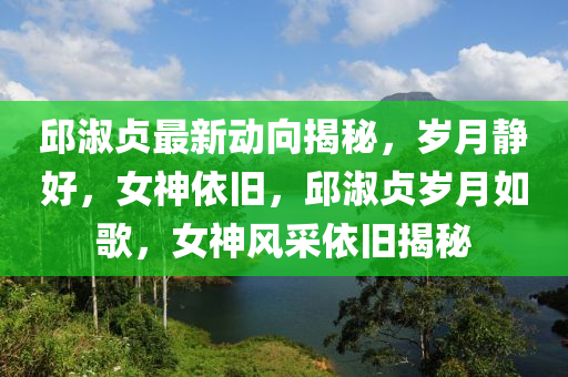 邱淑贞最新动向揭秘，岁月静好，女神依旧，邱淑贞岁月如歌，女神风采依旧揭秘