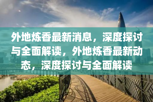 外地炼香最新消息，深度探讨与全面解读，外地炼香最新动态，深度探讨与全面解读