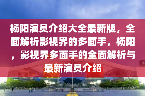 杨阳演员介绍大全最新版，全面解析影视界的多面手，杨阳，影视界多面手的全面解析与最新演员介绍