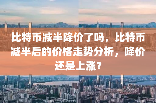 比特币减半降价了吗，比特币减半后的价格走势分析，降价还是上涨？