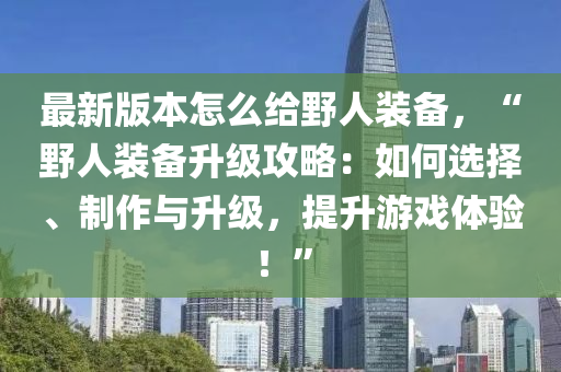 最新版本怎么给野人装备，“野人装备升级攻略：如何选择、制作与升级，提升游戏体验！”