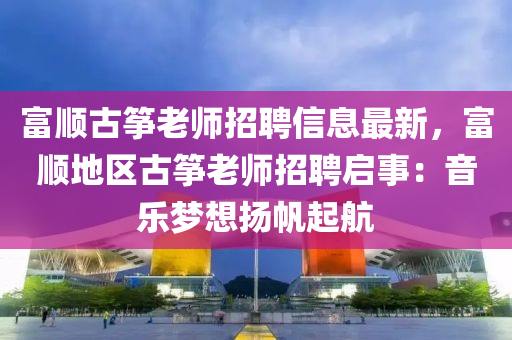 富顺古筝老师招聘信息最新，富顺地区古筝老师招聘启事：音乐梦想扬帆起航