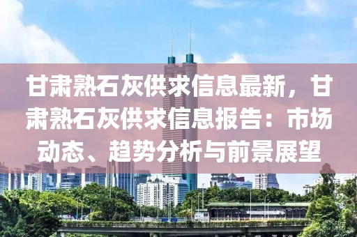 甘肃熟石灰供求信息最新，甘肃熟石灰供求信息报告：市场动态、趋势分析与前景展望