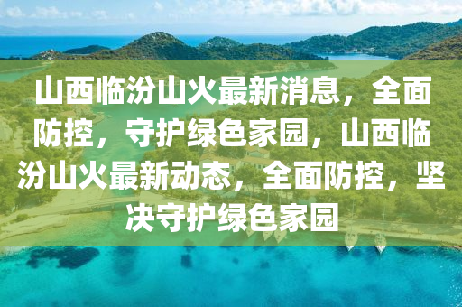 山西临汾山火最新消息，全面防控，守护绿色家园，山西临汾山火最新动态，全面防控，坚决守护绿色家园