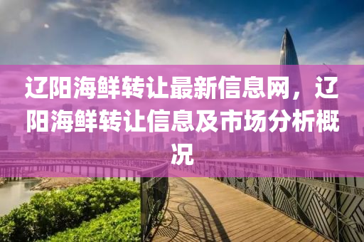 辽阳海鲜转让最新信息网，辽阳海鲜转让信息及市场分析概况