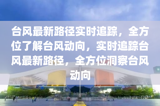 台风最新路径实时追踪，全方位了解台风动向，实时追踪台风最新路径，全方位洞察台风动向