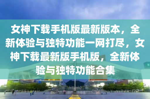 女神下载手机版最新版本，全新体验与独特功能一网打尽，女神下载最新版手机版，全新体验与独特功能合集