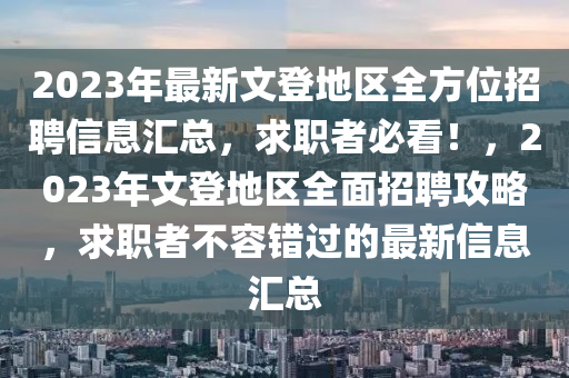 2023年最新文登地区全方位招聘信息汇总，求职者必看！，2023年文登地区全面招聘攻略，求职者不容错过的最新信息汇总