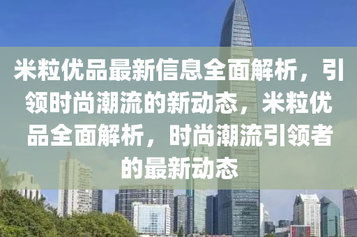 米粒优品最新信息全面解析，引领时尚潮流的新动态，米粒优品全面解析，时尚潮流引领者的最新动态