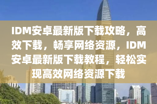 IDM安卓最新版下载攻略，高效下载，畅享网络资源，IDM安卓最新版下载教程，轻松实现高效网络资源下载