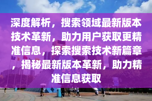 深度解析，搜索领域最新版本技术革新，助力用户获取更精准信息，探索搜索技术新篇章，揭秘最新版本革新，助力精准信息获取