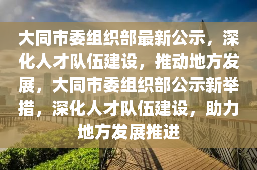 大同市委组织部最新公示，深化人才队伍建设，推动地方发展，大同市委组织部公示新举措，深化人才队伍建设，助力地方发展推进