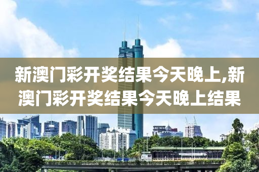 新澳门彩开奖结果今天晚上,新澳门彩开奖结果今天晚上结果