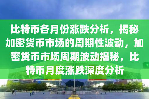 比特币各月份涨跌分析，揭秘加密货币市场的周期性波动，加密货币市场周期波动揭秘，比特币月度涨跌深度分析