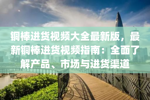 铜棒进货视频大全最新版，最新铜棒进货视频指南：全面了解产品、市场与进货渠道