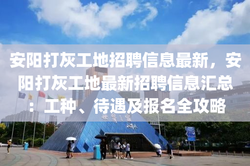 安阳打灰工地招聘信息最新，安阳打灰工地最新招聘信息汇总：工种、待遇及报名全攻略