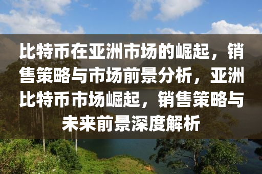 比特币在亚洲市场的崛起，销售策略与市场前景分析，亚洲比特币市场崛起，销售策略与未来前景深度解析