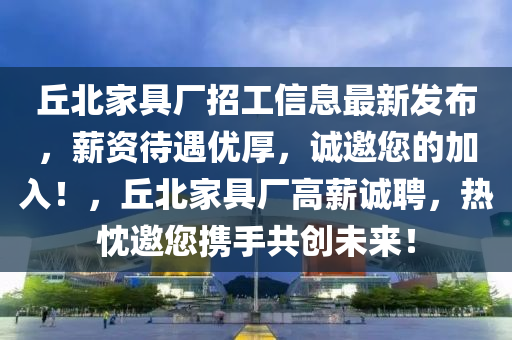 丘北家具厂招工信息最新发布，薪资待遇优厚，诚邀您的加入！，丘北家具厂高薪诚聘，热忱邀您携手共创未来！