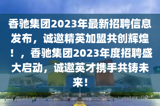 香驰集团2023年最新招聘信息发布，诚邀精英加盟共创辉煌！，香驰集团2023年度招聘盛大启动，诚邀英才携手共铸未来！