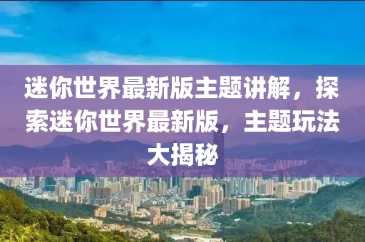 迷你世界最新版主题讲解，探索迷你世界最新版，主题玩法大揭秘