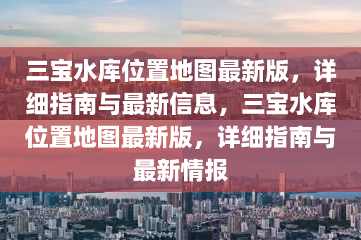 三宝水库位置地图最新版，详细指南与最新信息，三宝水库位置地图最新版，详细指南与最新情报