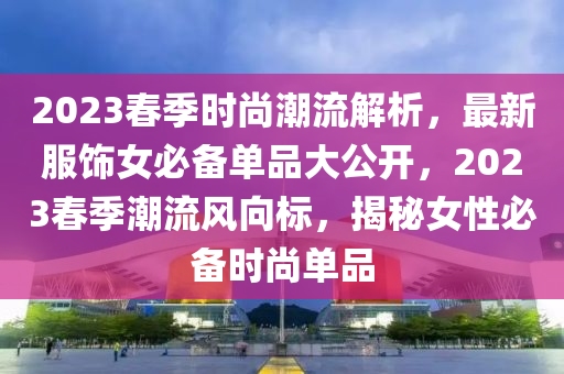 2023春季时尚潮流解析，最新服饰女必备单品大公开，2023春季潮流风向标，揭秘女性必备时尚单品