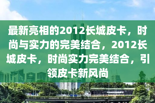 最新亮相的2012长城皮卡，时尚与实力的完美结合，2012长城皮卡，时尚实力完美结合，引领皮卡新风尚