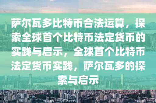 萨尔瓦多比特币合法运算，探索全球首个比特币法定货币的实践与启示，全球首个比特币法定货币实践，萨尔瓦多的探索与启示