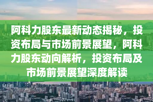 阿科力股东最新动态揭秘，投资布局与市场前景展望，阿科力股东动向解析，投资布局及市场前景展望深度解读