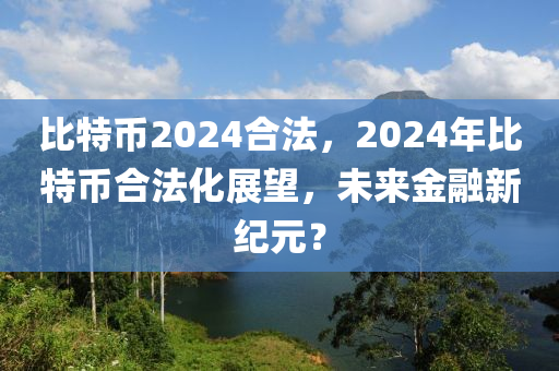 比特币2024合法，2024年比特币合法化展望，未来金融新纪元？