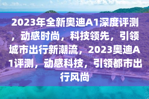 2023年全新奥迪A1深度评测，动感时尚，科技领先，引领城市出行新潮流，2023奥迪A1评测，动感科技，引领都市出行风尚