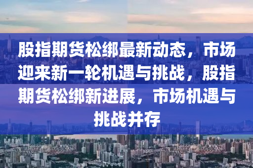 股指期货松绑最新动态，市场迎来新一轮机遇与挑战，股指期货松绑新进展，市场机遇与挑战并存