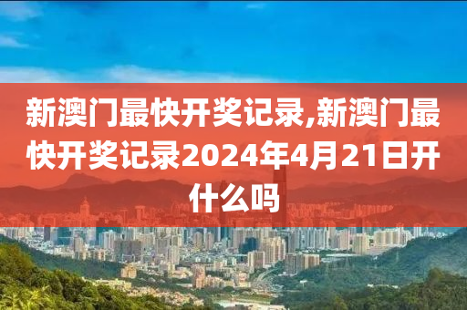 新澳门最快开奖记录,新澳门最快开奖记录2024年4月21日开什么吗