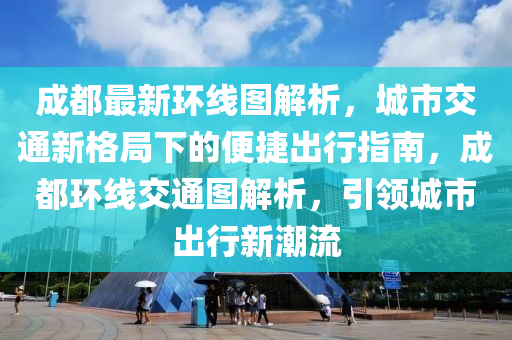 成都最新环线图解析，城市交通新格局下的便捷出行指南，成都环线交通图解析，引领城市出行新潮流