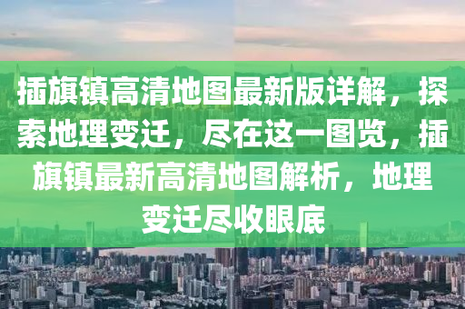 插旗镇高清地图最新版详解，探索地理变迁，尽在这一图览，插旗镇最新高清地图解析，地理变迁尽收眼底