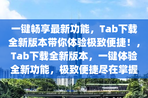 一键畅享最新功能，Tab下载全新版本带你体验极致便捷！，Tab下载全新版本，一键体验全新功能，极致便捷尽在掌握