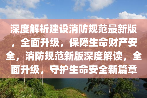 深度解析建设消防规范最新版，全面升级，保障生命财产安全，消防规范新版深度解读，全面升级，守护生命安全新篇章