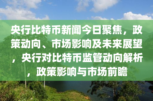 央行比特币新闻今日聚焦，政策动向、市场影响及未来展望，央行对比特币监管动向解析，政策影响与市场前瞻