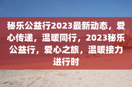 秘乐公益行2023最新动态，爱心传递，温暖同行，2023秘乐公益行，爱心之旅，温暖接力进行时