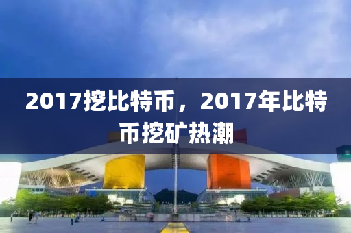 2017挖比特币，2017年比特币挖矿热潮