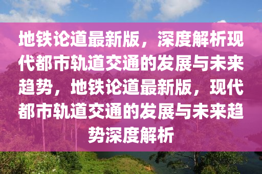 地铁论道最新版，深度解析现代都市轨道交通的发展与未来趋势，地铁论道最新版，现代都市轨道交通的发展与未来趋势深度解析