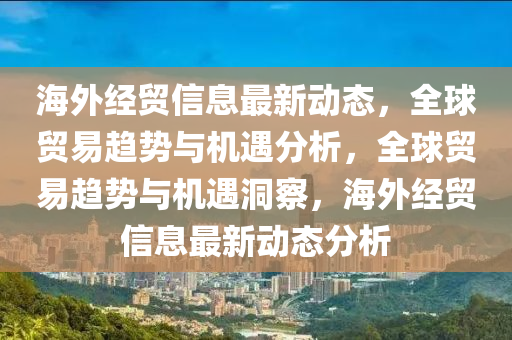 海外经贸信息最新动态，全球贸易趋势与机遇分析，全球贸易趋势与机遇洞察，海外经贸信息最新动态分析