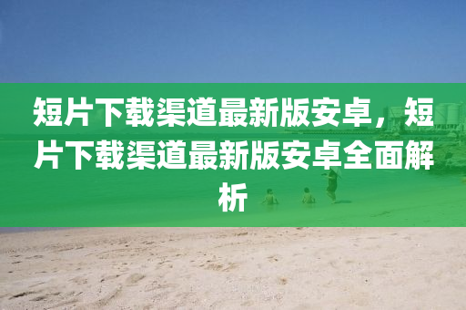 短片下载渠道最新版安卓，短片下载渠道最新版安卓全面解析