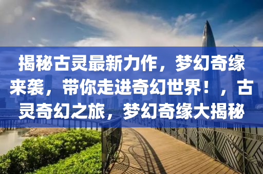 揭秘古灵最新力作，梦幻奇缘来袭，带你走进奇幻世界！，古灵奇幻之旅，梦幻奇缘大揭秘