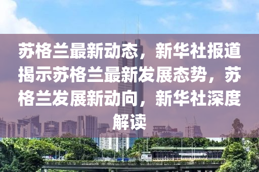 苏格兰最新动态，新华社报道揭示苏格兰最新发展态势，苏格兰发展新动向，新华社深度解读