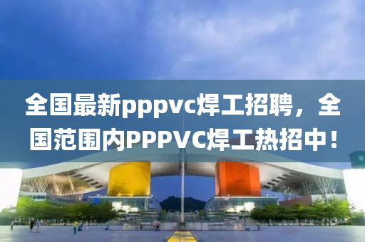 全国最新pppvc焊工招聘，全国范围内PPPVC焊工热招中！