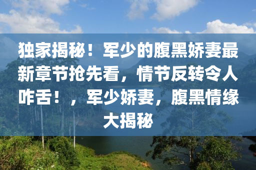 独家揭秘！军少的腹黑娇妻最新章节抢先看，情节反转令人咋舌！，军少娇妻，腹黑情缘大揭秘