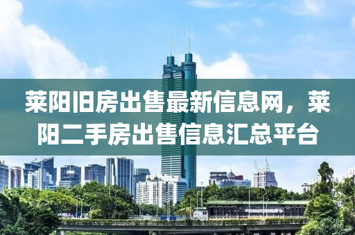 莱阳旧房出售最新信息网，莱阳二手房出售信息汇总平台