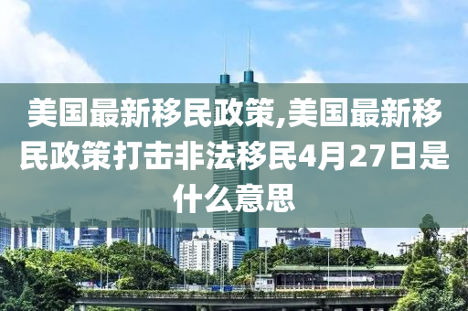 美国最新移民政策,美国最新移民政策打击非法移民4月27日是什么意思